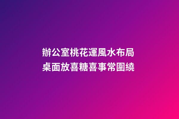 辦公室桃花運風水布局 桌面放喜糖喜事常圍繞